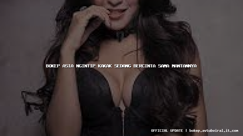 bokep asia ngintip kakak sedang bercinta sama mantannya