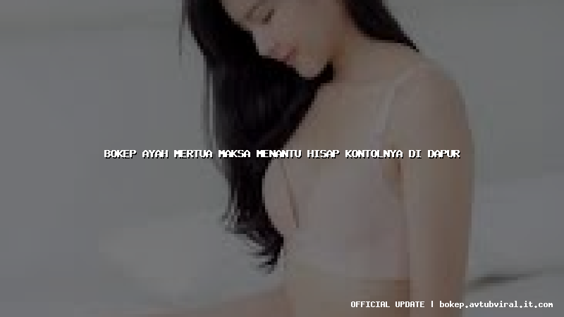 bokep ayah mertua maksa menantu hisap kontolnya di dapur