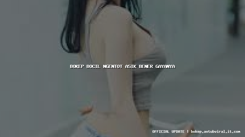 bokep bocil ngentot asik bener gayanya