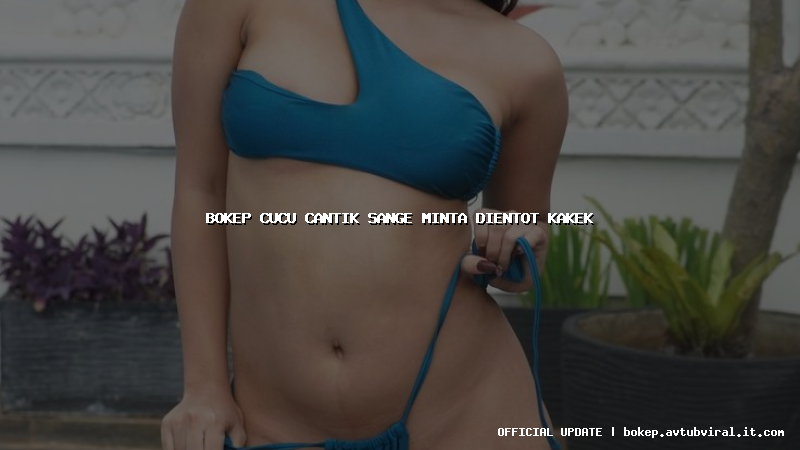 bokep cucu cantik sange minta dientot kakek