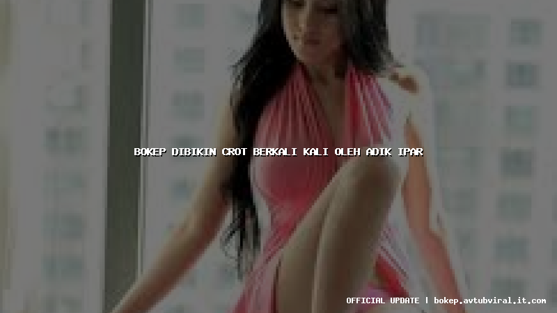 bokep dibikin crot berkali kali oleh adik ipar