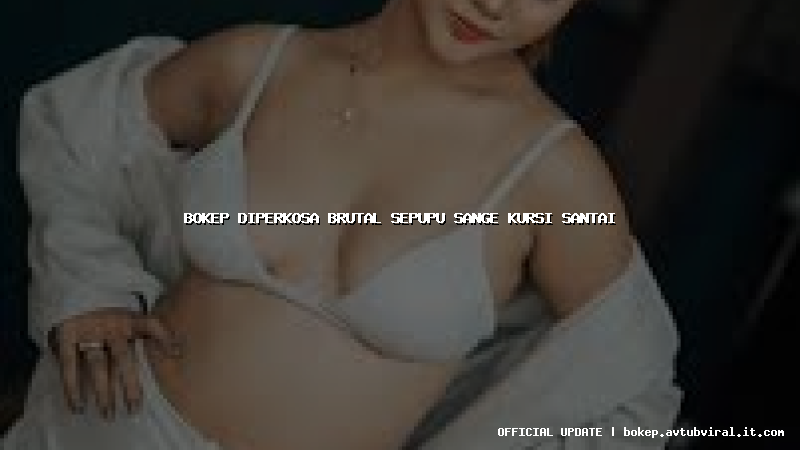 bokep diperkosa brutal sepupu sange kursi santai