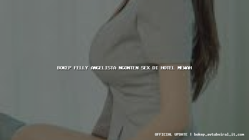 bokep felly angelista ngonten sex di hotel mewah
