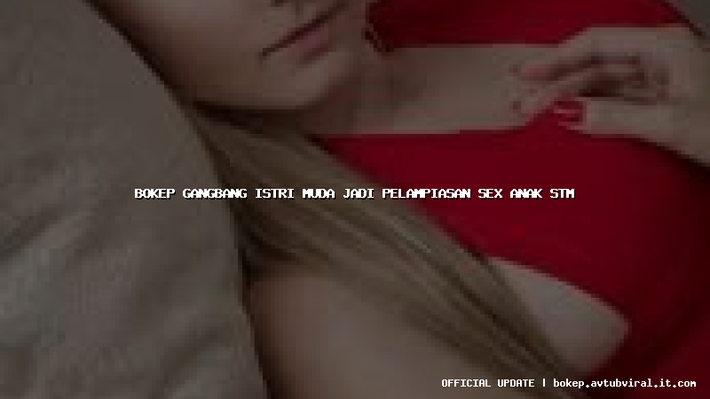 bokep gangbang istri muda jadi pelampiasan sex anak stm