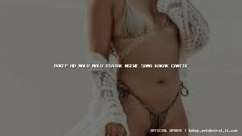 bokep hd malu malu diajak ngewe sama kakak cantik