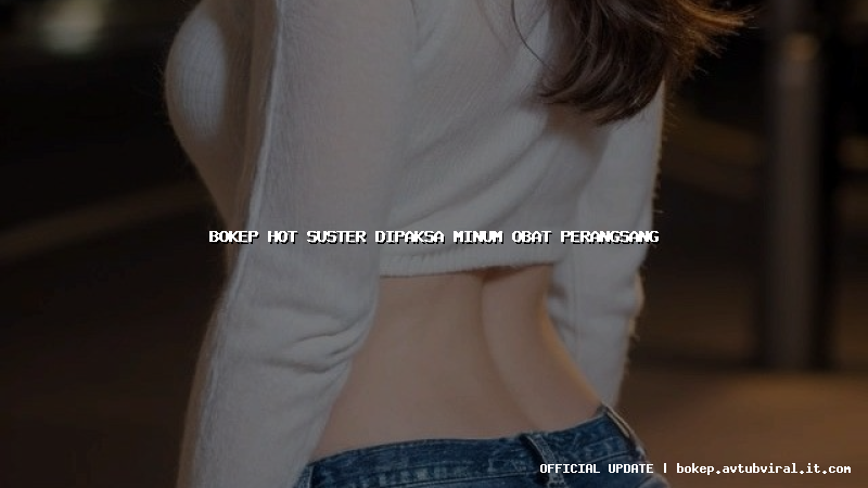 bokep hot suster dipaksa minum obat perangsang