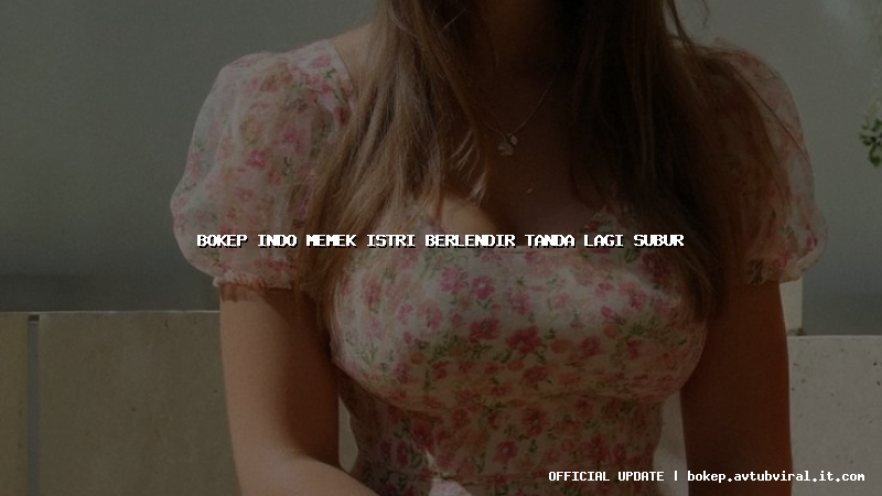 bokep indo memek istri berlendir tanda lagi subur