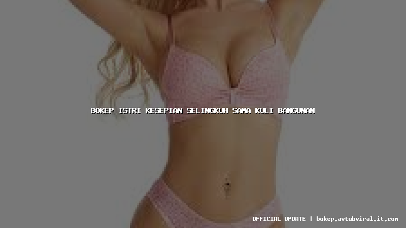 bokep istri kesepian selingkuh sama kuli bangunan