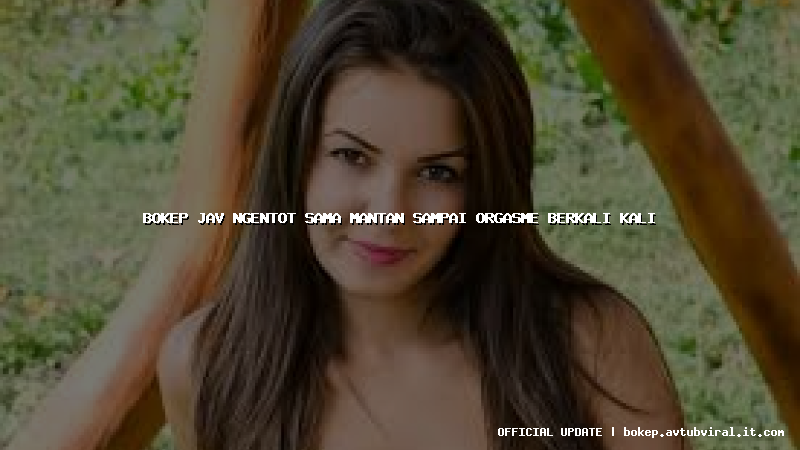 bokep jav ngentot sama mantan sampai orgasme berkali kali