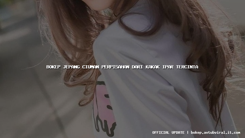 bokep jepang ciuman perpisahan dari kakak ipar tercinta