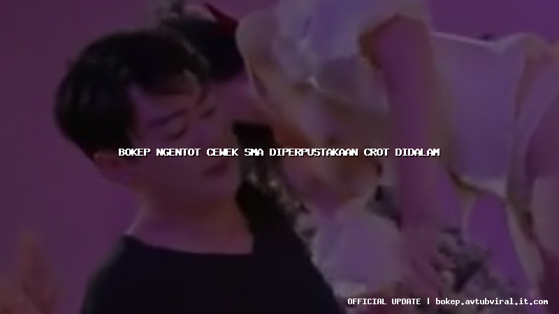bokep ngentot cewek sma diperpustakaan crot didalam