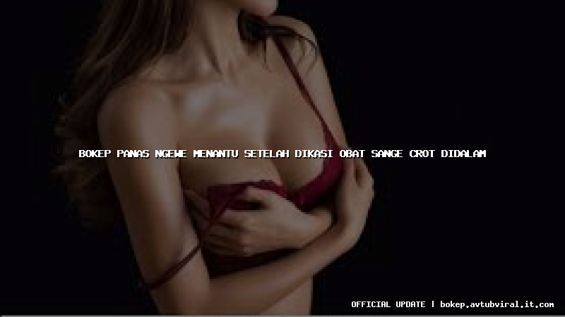 bokep panas ngewe menantu setelah dikasi obat sange crot didalam