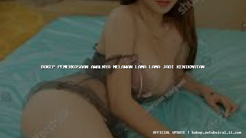 bokep pemerkosaan awalnya melawan lama lama jadi kenikmatan