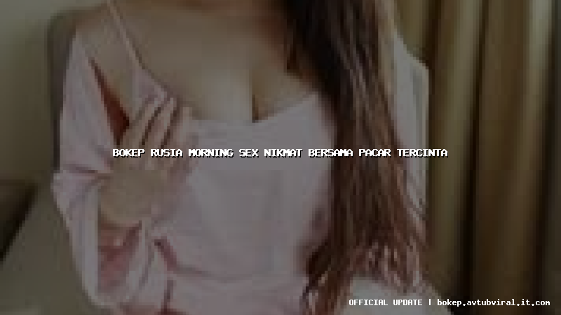 bokep rusia morning sex nikmat bersama pacar tercinta