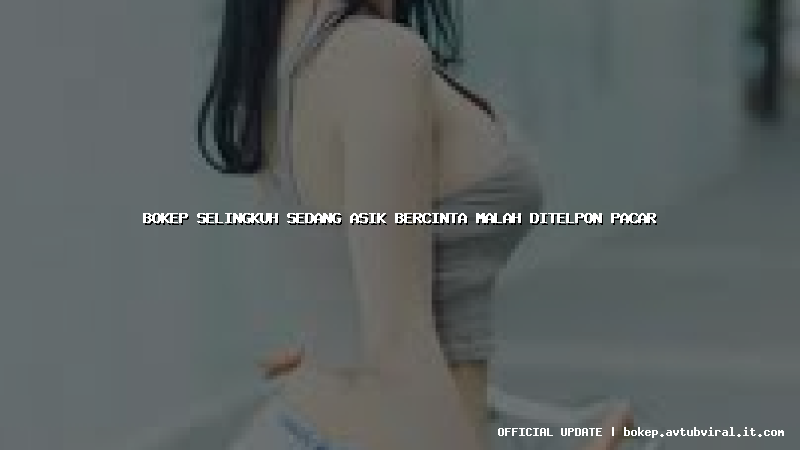 bokep selingkuh sedang asik bercinta malah ditelpon pacar