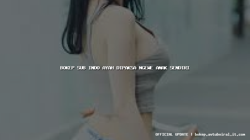 bokep sub indo ayah dipaksa ngewe anak sendiri