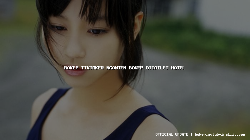 bokep tiktoker ngonten bokep ditoilet hotel