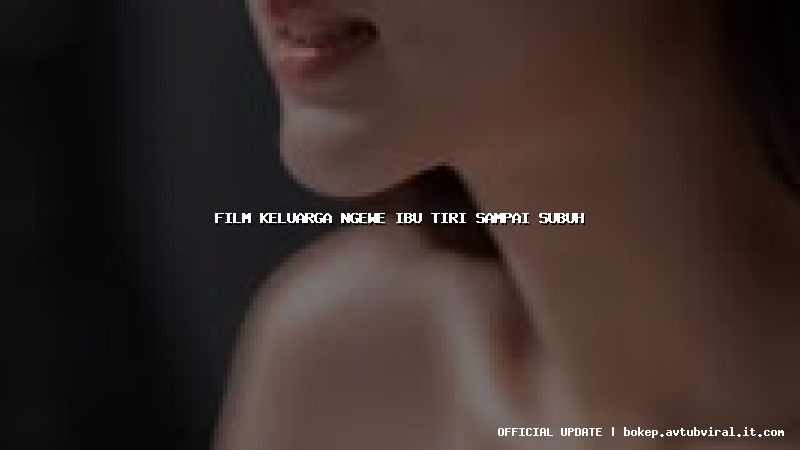 film keluarga ngewe ibu tiri sampai subuh