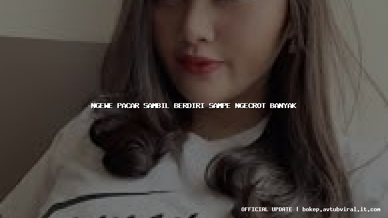 ngewe pacar sambil berdiri sampe ngecrot banyak