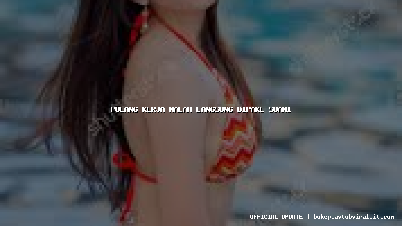 pulang kerja malah langsung dipake suami