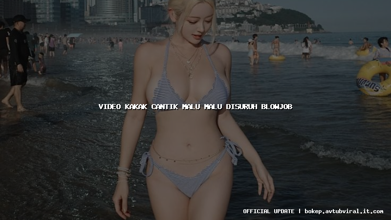 video kakak cantik malu malu disuruh blowjob