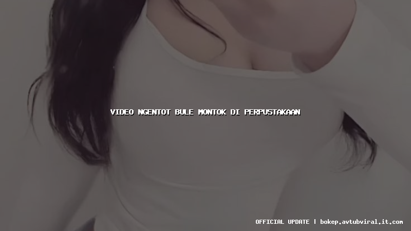 video ngentot bule montok di perpustakaan