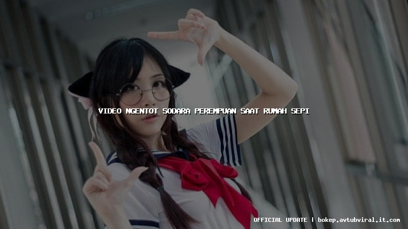 video ngentot sodara perempuan saat rumah sepi